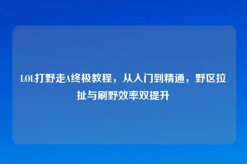 LOL打野走A终极教程，从入门到精通，野区拉扯与刷野效率双提升
