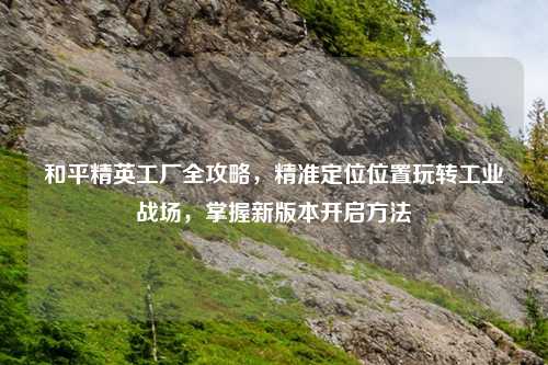 和平精英工厂全攻略,精准定位位置玩转工业战场,掌握新版本开启
