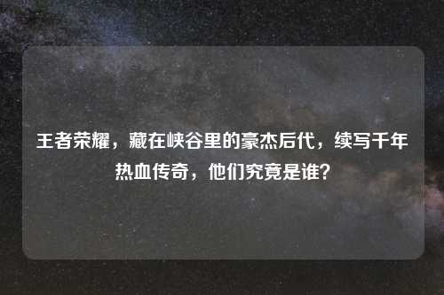 王者荣耀，藏在峡谷里的豪杰后代，续写千年热血传奇，他们究竟是谁？