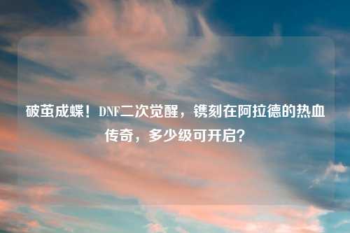 破茧成蝶！DNF二次觉醒，镌刻在阿拉德的热血传奇，多少级可开启？