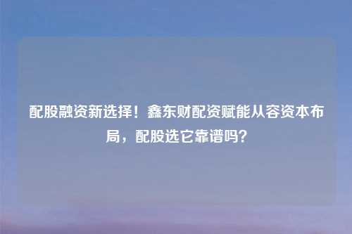 配股融资新选择！鑫东财配资赋能从容资本布局，配股选它靠谱吗？