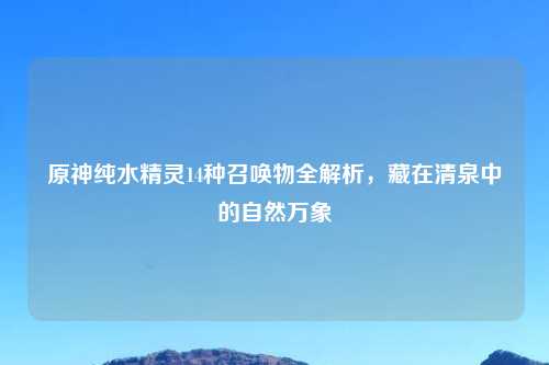 原神纯水精灵14种召唤物全解析，藏在清泉中的自然万象