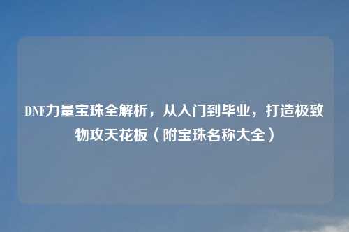DNF力量宝珠全解析，从入门到毕业，打造极致物攻天花板（附宝珠名称大全）