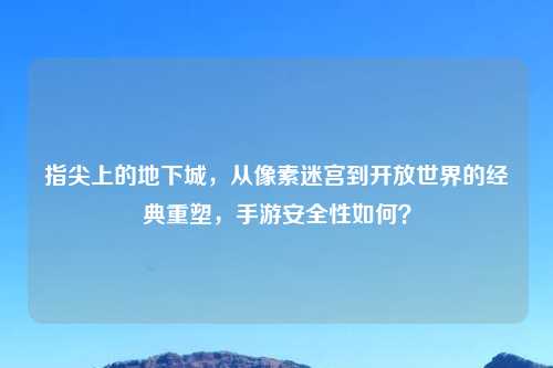 指尖上的地下城，从像素迷宫到开放世界的经典重塑，手游安全性如何？