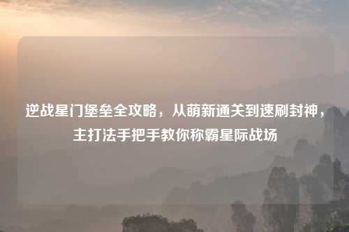 逆战星门堡垒全攻略，从萌新通关到速刷封神，主打法手把手教你称霸星际战场