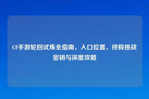 CF手游轮回试炼全指南，入口位置、终极挑战密钥与深度攻略