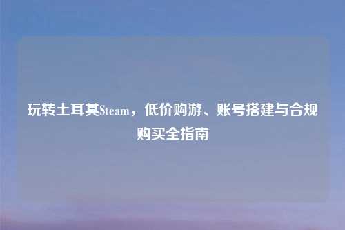 玩转土耳其Steam，低价购游、账号搭建与合规购买全指南