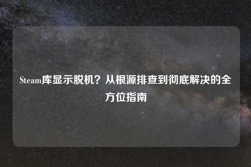 Steam库显示脱机？从根源排查到彻底解决的全方位指南
