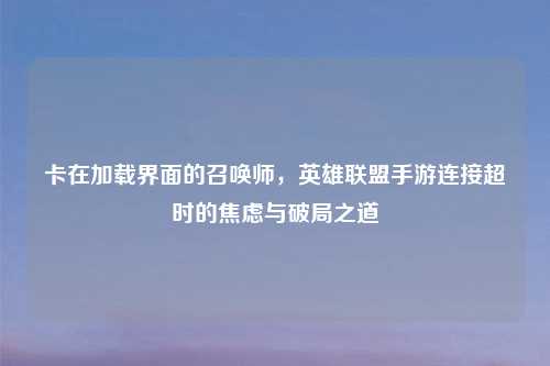 卡在加载界面的召唤师，英雄联盟手游连接超时的焦虑与破局之道