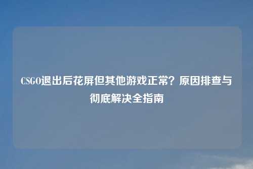 CSGO退出后花屏但其他游戏正常？原因排查与彻底解决全指南