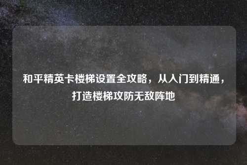 和平精英卡楼梯设置全攻略，从入门到精通，打造楼梯攻防无敌阵地
