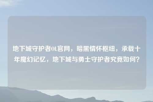 地下城守护者OL官网，暗黑情怀枢纽，承载十年魔幻记忆，地下城与勇士守护者究竟如何？
