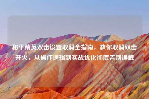 和平精英双击设置取消全指南，教你取消双击开火，从操作逻辑到实战优化彻底告别误触