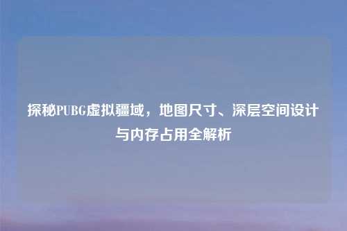 探秘PUBG虚拟疆域，地图尺寸、深层空间设计与内存占用全解析