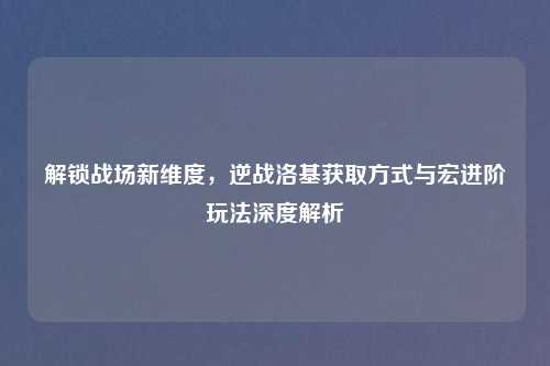 解锁战场新维度，逆战洛基获取方式与宏进阶玩法深度解析