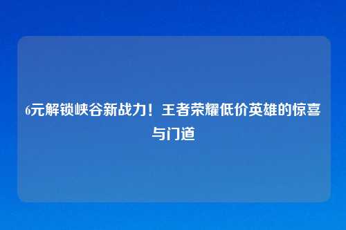 6元解锁峡谷新战力！王者荣耀低价英雄的惊喜与门道