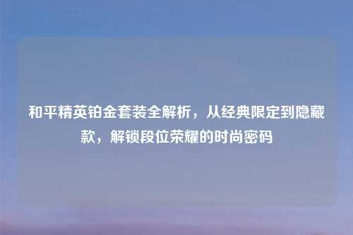 和平精英铂金套装全解析，从经典限定到隐藏款，解锁段位荣耀的时尚密码