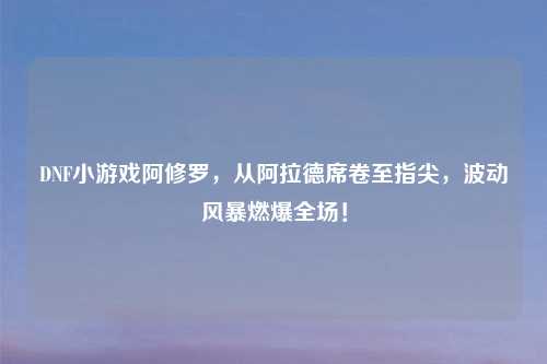 DNF小游戏阿修罗，从阿拉德席卷至指尖，波动风暴燃爆全场！
