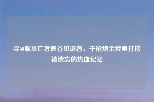 寻60版本亡者峡谷见证者，于枪炮余烬里打捞被遗忘的热血记忆