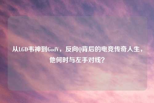 从LGD韦神到GodV，反向Q背后的电竞传奇人生，他何时与左手对线？