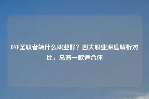 DNF圣职者转什么职业好？四大职业深度解析对比，总有一款适合你