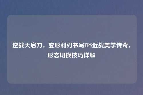 逆战天启刀，变形利刃书写FPS近战美学传奇，形态切换技巧详解