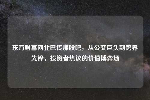 东方财富网北巴传媒股吧，从公交巨头到跨界先锋，投资者热议的价值博弈场