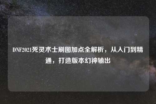 DNF2021死灵术士刷图加点全解析，从入门到精通，打造版本幻神输出