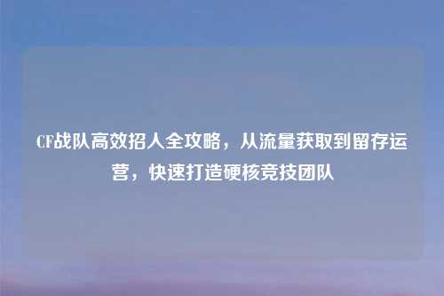 CF战队高效招人全攻略，从流量获取到留存运营，快速打造硬核竞技团队