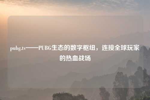pubg.tv——PUBG生态的数字枢纽，连接全球玩家的热血战场