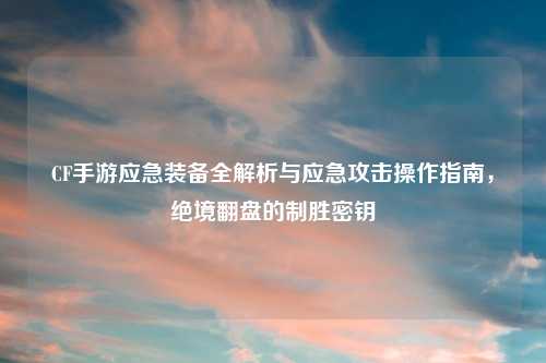 CF手游应急装备全解析与应急攻击操作指南，绝境翻盘的制胜密钥