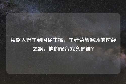 从路人野王到国民主播，王者荣耀寒冰的逆袭之路，他的配音究竟是谁？