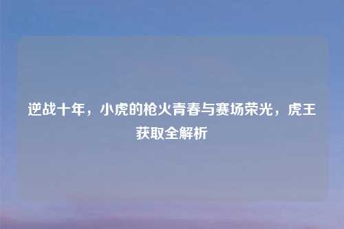 逆战十年，小虎的枪火青春与赛场荣光，虎王获取全解析