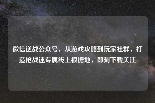 微信逆战公众号，从游戏攻略到玩家社群，打造枪战迷专属线上根据地，即刻下载关注