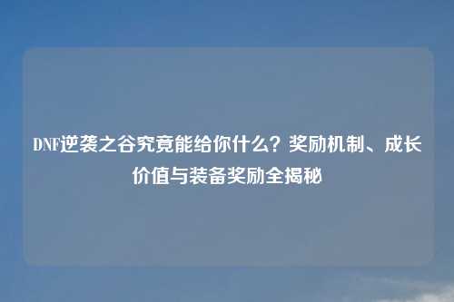 DNF逆袭之谷究竟能给你什么？奖励机制、成长价值与装备奖励全揭秘