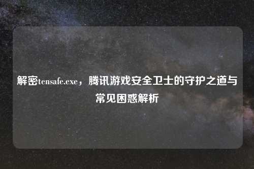 解密tensafe.exe，腾讯游戏安全卫士的守护之道与常见困惑解析