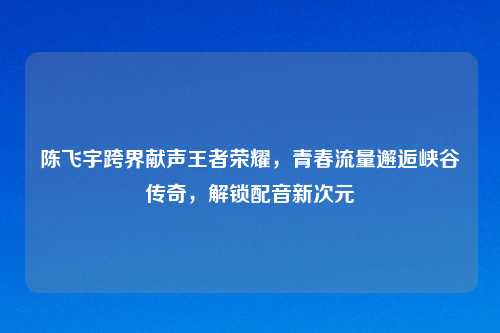 陈飞宇跨界献声王者荣耀，青春流量邂逅峡谷传奇，解锁配音新次元