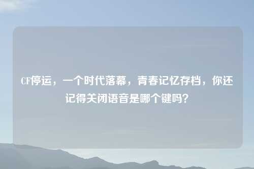 CF停运，一个时代落幕，青春记忆存档，你还记得关闭语音是哪个键吗？