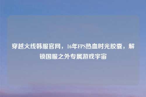 穿越火线韩服官网，16年FPS热血时光胶囊，解锁国服之外专属游戏宇宙