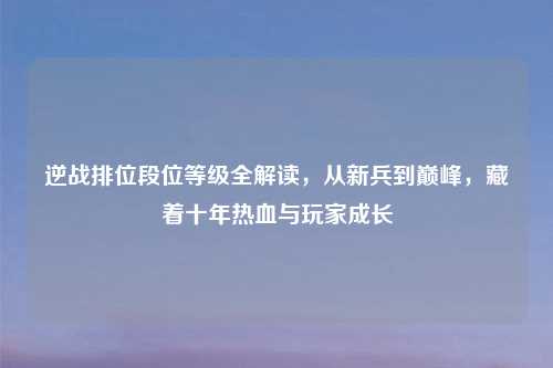 逆战排位段位等级全解读，从新兵到巅峰，藏着十年热血与玩家成长