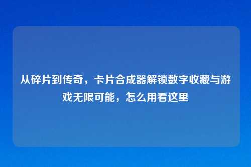 从碎片到传奇，卡片合成器解锁数字收藏与游戏无限可能，怎么用看这里