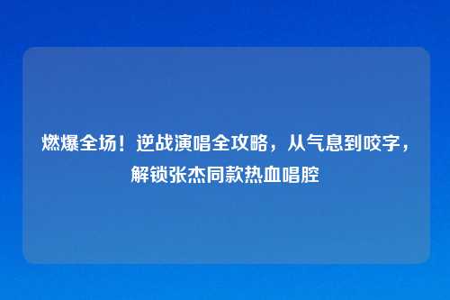 燃爆全场！逆战演唱全攻略，从气息到咬字，解锁张杰同款热血唱腔