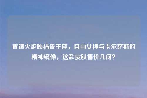 青铜火炬映枯骨王座，自由女神与卡尔萨斯的精神镜像，这款皮肤售价几何？