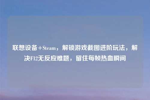 联想设备+Steam，解锁游戏截图进阶玩法，解决F12无反应难题，留住每帧热血瞬间