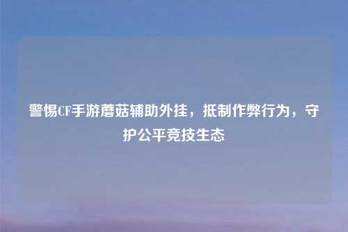 警惕CF手游蘑菇辅助外挂，     作弊行为，守护公平竞技生态