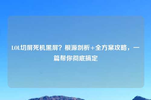 LOL切屏死机黑屏？根源剖析+全方案攻略，一篇帮你彻底搞定