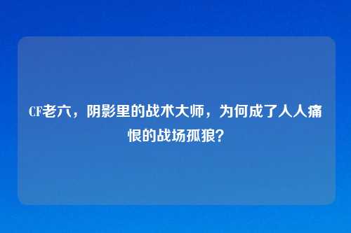 CF老六，阴影里的战术大师，为何成了人人痛恨的战场孤狼？