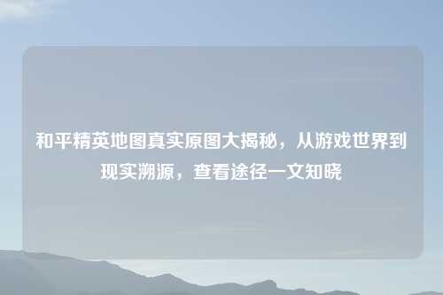 和平精英地图真实原图大揭秘，从游戏世界到现实溯源，查看途径一文知晓