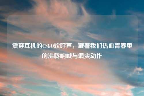 震穿耳机的CSGO欢呼声，藏着我们热血青春里的沸腾呐喊与飒爽动作