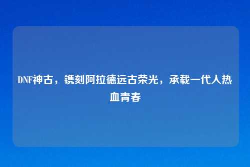DNF神古，镌刻阿拉德远古荣光，承载一代人热血青春